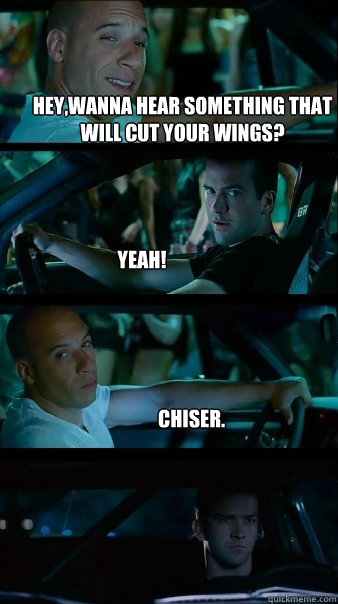 hey,wanna hear something that will cut your wings? Yeah! chiser.  Fast and Furious