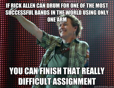 If Rick Allen can drum for one of the most successful bands in the world using only one arm You can finish that really difficult assignment  Rick Allen