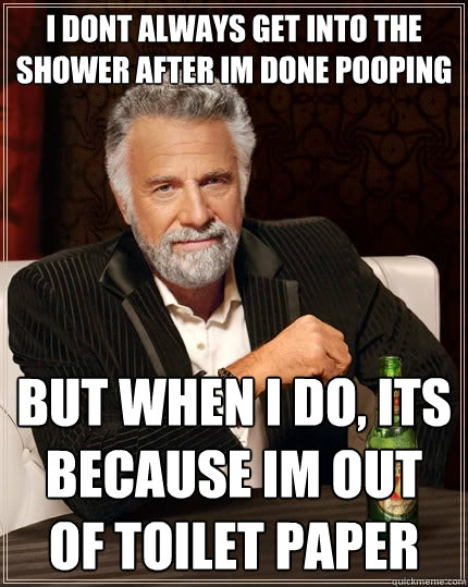 i dont always get into the shower after im done pooping but when I do, its because im out of toilet paper  The Most Interesting Man In The World