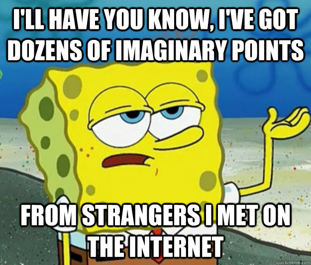 I'll have you know, I've got dozens of imaginary points From strangers I met on the internet  Tough Spongebob