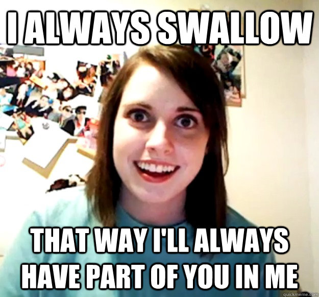 I always swallow That way I'll always have part of you in me  Overly Attached Girlfriend