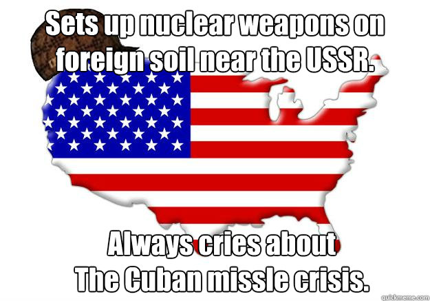 Sets up nuclear weapons on foreign soil near the USSR. Always cries about 
The Cuban missle crisis.  Scumbag america