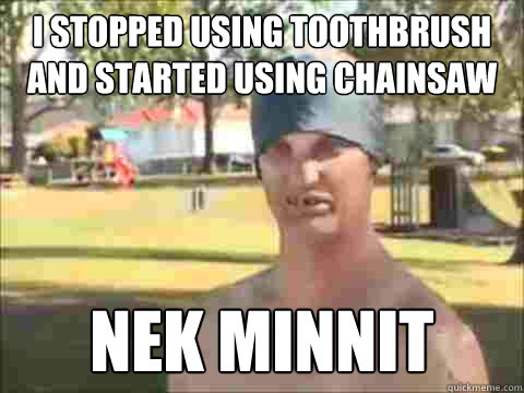 I stopped using toothbrush and started using Chainsaw Nek Minnit  Nek Minnit