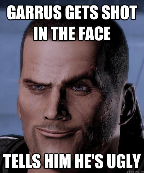 Garrus gets shot in the face Tells him he's ugly - Garrus gets shot in the face Tells him he's ugly  Scumbag shepard