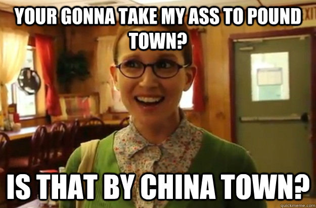 Your gonna take my ass to pound town? Is that by china town?  Sexually Oblivious Female