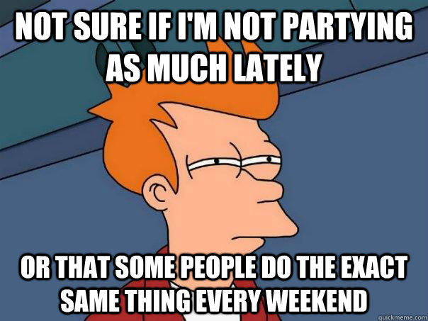 Not sure if I'm not partying as much lately Or that some people do the exact same thing every weekend  Futurama Fry