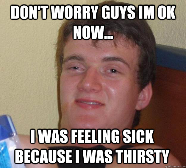 don't worry guys im ok now... i was feeling sick because i was thirsty   10 Guy