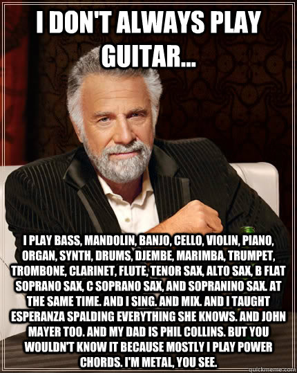 I don't always play guitar... I play bass, mandolin, banjo, cello, violin, piano, organ, synth, drums, Djembe, marimba, trumpet, trombone, clarinet, flute, tenor sax, alto sax, B flat soprano sax, C soprano sax, and sopranino sax. At the same time. And I   The Most Interesting Man In The World