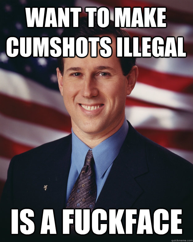 Want to make cumshots illegal is a fuckface  Rick Santorum