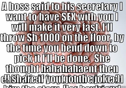 A BOSS SAID TO HIS SECRETARY I WANT TO HAVE SEX WITH YOU I WILL MAKE IT VERY FAST. I’LL THROW SH 1000 ON THE FLOOR, BY THE TIME YOU BEND DOWN TO PICK IT I’LL BE DONE.  SHE THOUGHT FOR A MOMENT THEN CALLED HER BOYFRIEND AND TOLD HIM THE STORY. HER BOYFRIEN HAHAHAHA !! SHARE IF YOU GOT THE JOKE :) Scumbag Brain