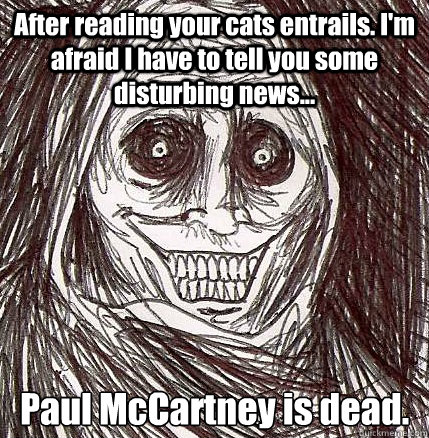 After reading your cats entrails. I'm afraid I have to tell you some disturbing news... Paul McCartney is dead.  Horrifying Houseguest