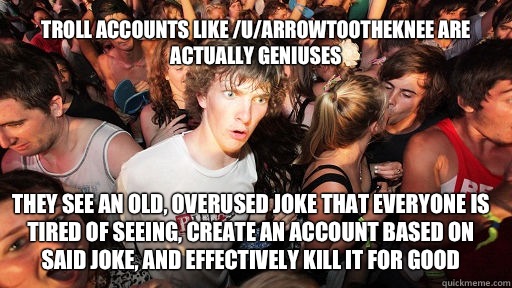 Troll accounts like /u/arrowtootheknee are actually geniuses They see an old, overused joke that everyone is tired of seeing, create an account based on said joke, and effectively kill it for good  Sudden Clarity Clarence