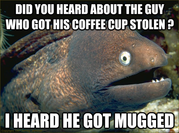 DID YOU HEARD ABOUT THE GUY WHO GOT HIS COFFEE CUP STOLEN ? I HEARD HE GOT MUGGED  Bad Joke Eel