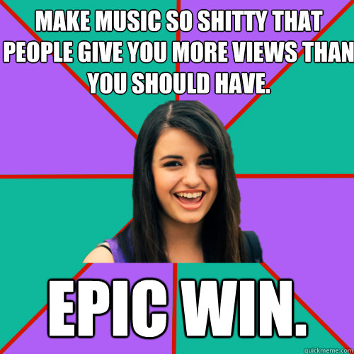 MAKE MUSIC SO SHITTY THAT PEOPLE GIVE YOU MORE VIEWS THAN YOU SHOULD HAVE. EPIC WIN.  Rebecca Black