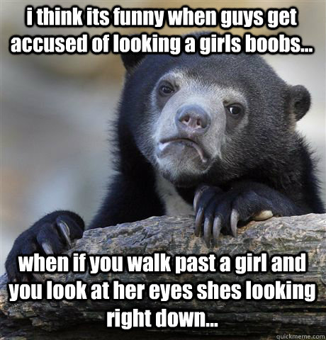 i think its funny when guys get accused of looking a girls boobs... when if you walk past a girl and you look at her eyes shes looking right down...  Confession Bear