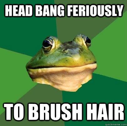 Head bang feriously to brush hair  Foul Bachelor Frog