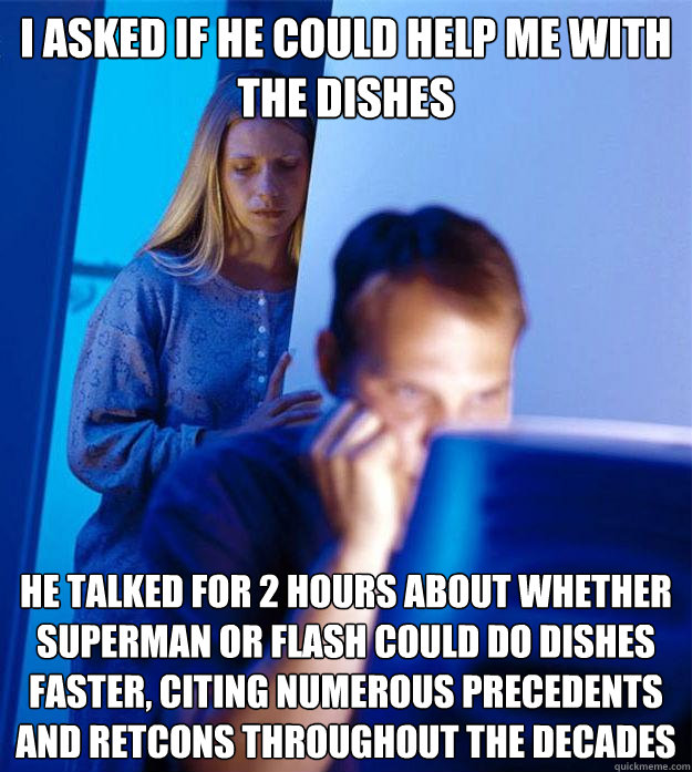 i asked if he could help me with the dishes he talked for 2 hours about whether Superman or Flash could do dishes faster, citing numerous precedents and retcons throughout the decades - i asked if he could help me with the dishes he talked for 2 hours about whether Superman or Flash could do dishes faster, citing numerous precedents and retcons throughout the decades  Redditors Wife