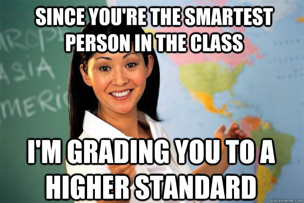 Since you're the smartest person in the class I'm grading you to a higher standard - Since you're the smartest person in the class I'm grading you to a higher standard  Unhelpful High School Teacher