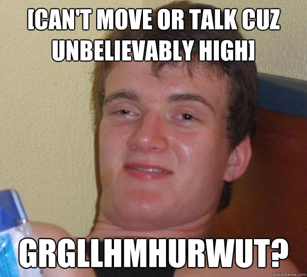 [Can't move or talk cuz unbelievably high] grgllhmhurwut?  10 Guy