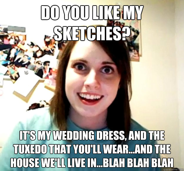 Do you like my sketches? It's my wedding dress, and the tuxedo that you'll wear...and the house we'll live in...blah blah blah - Do you like my sketches? It's my wedding dress, and the tuxedo that you'll wear...and the house we'll live in...blah blah blah  Overly Attached Girlfriend