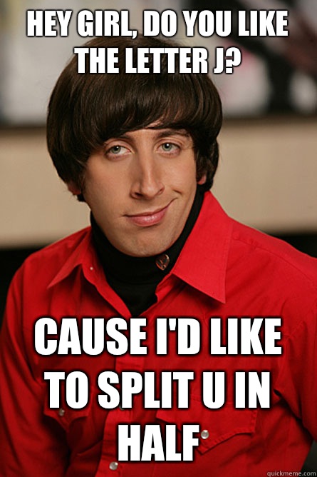 HEY GIRL, DO YOU LIKE THE LETTER J?  Cause I'd like to split U in half   Pickup Line Scientist