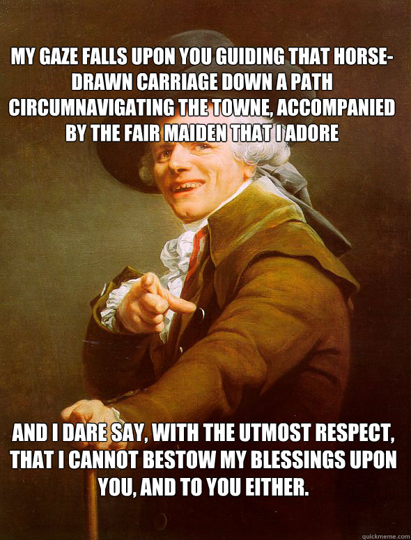 My gaze falls upon you guiding that horse-drawn carriage down a path circumnavigating the towne, accompanied by the fair maiden that i adore and i dare say, with the utmost respect, that i cannot bestow my blessings upon you, and to you either.  Joseph Ducreux