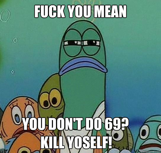 Fuck you mean

        You don't do 69? 
              Kill yoself! - Fuck you mean

        You don't do 69? 
              Kill yoself!  Serious fish SpongeBob