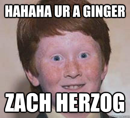 hahaha ur A GINGER ZACH HERZOG   Over Confident Ginger