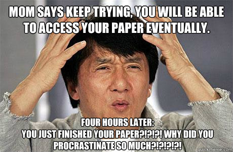 Mom says keep trying, you will be able to access your paper eventually. 
 Four Hours later:
You just finished your paper?!?!?! Why did you procrastinate so much?!?!?!?! - Mom says keep trying, you will be able to access your paper eventually. 
 Four Hours later:
You just finished your paper?!?!?! Why did you procrastinate so much?!?!?!?!  EPIC JACKIE CHAN