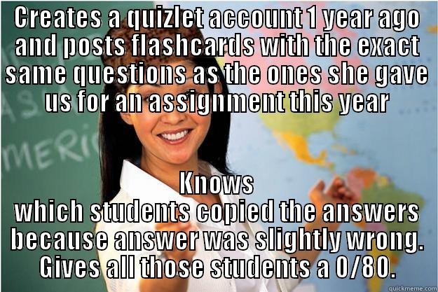 CREATES A QUIZLET ACCOUNT 1 YEAR AGO AND POSTS FLASHCARDS WITH THE EXACT SAME QUESTIONS AS THE ONES SHE GAVE US FOR AN ASSIGNMENT THIS YEAR KNOWS WHICH STUDENTS COPIED THE ANSWERS BECAUSE ANSWER WAS SLIGHTLY WRONG. GIVES ALL THOSE STUDENTS A 0/80. Scumbag Teacher