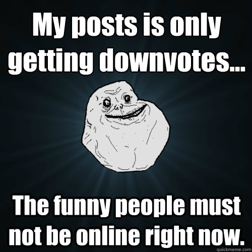 My posts is only getting downvotes... The funny people must not be online right now.  Forever Alone