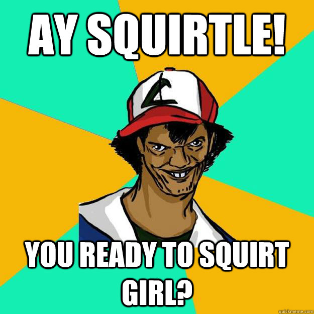 Ay squirtle! you ready to squirt girl?  Ash Pedreiro