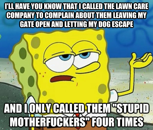 I'll have you know that I called the lawn care company to complain about them leaving my gate open and letting my dog escape And I only called them 