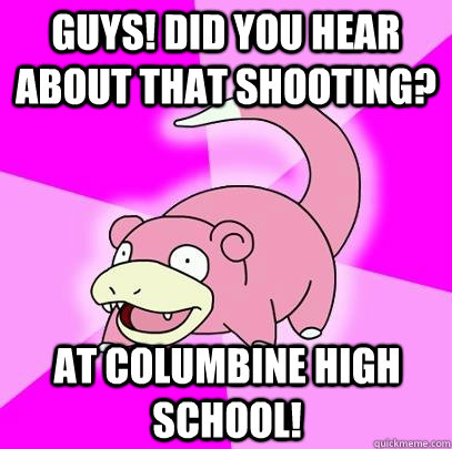 Guys! did you hear about that shooting? at columbine high school!  Slowpoke