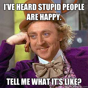 I’ve heard stupid people are happy. Tell me what it’s like?  Condescending Wonka