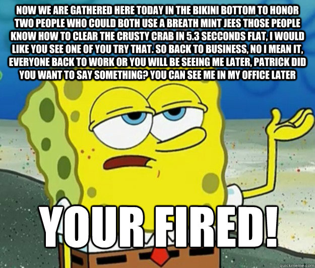 Now we are gathered here today in the bikini bottom to honor two people who could both use a breath mint jees those people know how to clear the crusty crab in 5.3 secconds flat, I would like you see one of you try that. So back to business, no i mean it,  Tough Spongebob