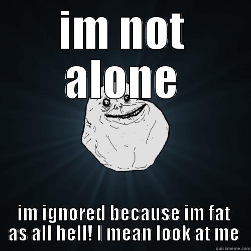 IM NOT ALONE IM IGNORED BECAUSE IM FAT AS ALL HELL! I MEAN LOOK AT ME Forever Alone