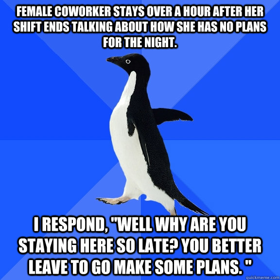 Female coworker stays over a hour after her shift ends talking about how she has no plans for the night. I respond, 