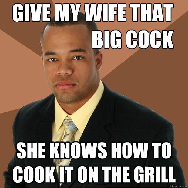 Give my wife that 
big cock she knows how to cook it on the grill  Successful Black Man