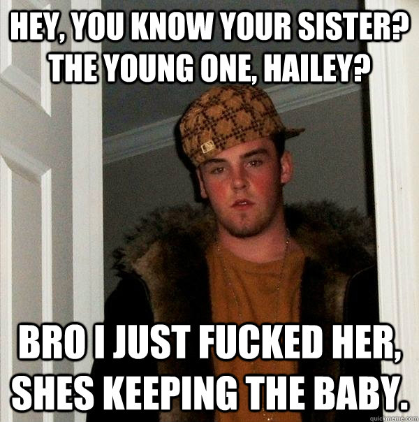 hey, you know your sister? the young one, Hailey? Bro I just fucked her, shes keeping the baby.  Scumbag Steve