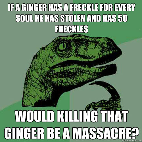 if a ginger has a freckle for every soul he has stolen and has 50 freckles would killing that ginger be a massacre?  Philosoraptor