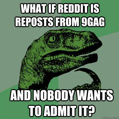 what if reddit is reposts from 9gag and nobody wants to admit it? - what if reddit is reposts from 9gag and nobody wants to admit it?  Philosoraptor