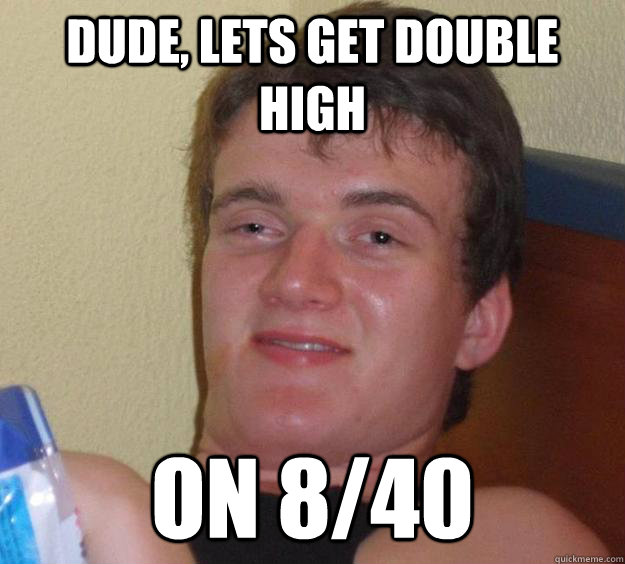 Dude, Lets get double high on 8/40  10 Guy