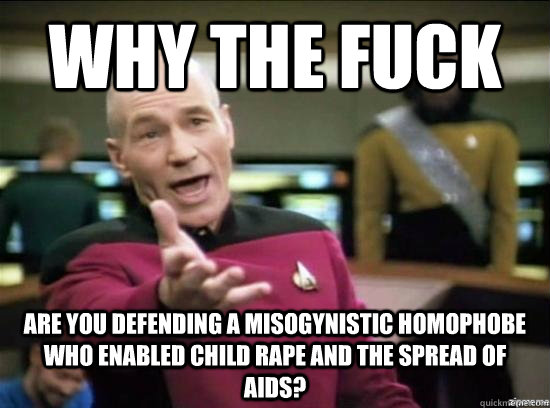 Why the fuck Are you defending a misogynistic homophobe who enabled child rape and the spread of AIDS?  Annoyed Picard HD