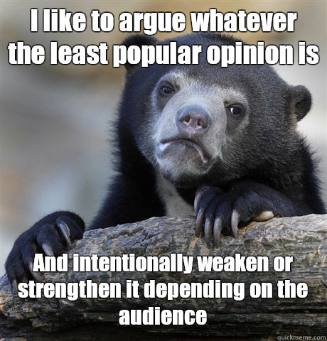 I like to argue whatever the least popular opinion is And intentionally weaken or strengthen it depending on the audience  Confession Bear