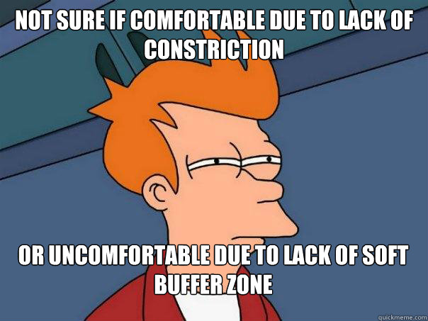 Not sure if comfortable due to lack of constriction Or uncomfortable due to lack of soft buffer zone  Futurama Fry