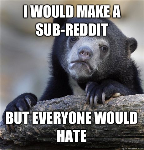 I WOULD MAKE A SUB-REDDIT BUT EVERYONE WOULD HATE - I WOULD MAKE A SUB-REDDIT BUT EVERYONE WOULD HATE  Confession Bear