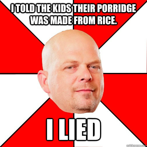 I told the kids their porridge was made from rice. i lied  Pawn Star