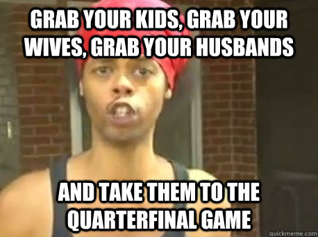 Grab your kids, grab your wives, grab your husbands and take them to the Quarterfinal game - Grab your kids, grab your wives, grab your husbands and take them to the Quarterfinal game  KONY - HIDE YO KIDS!