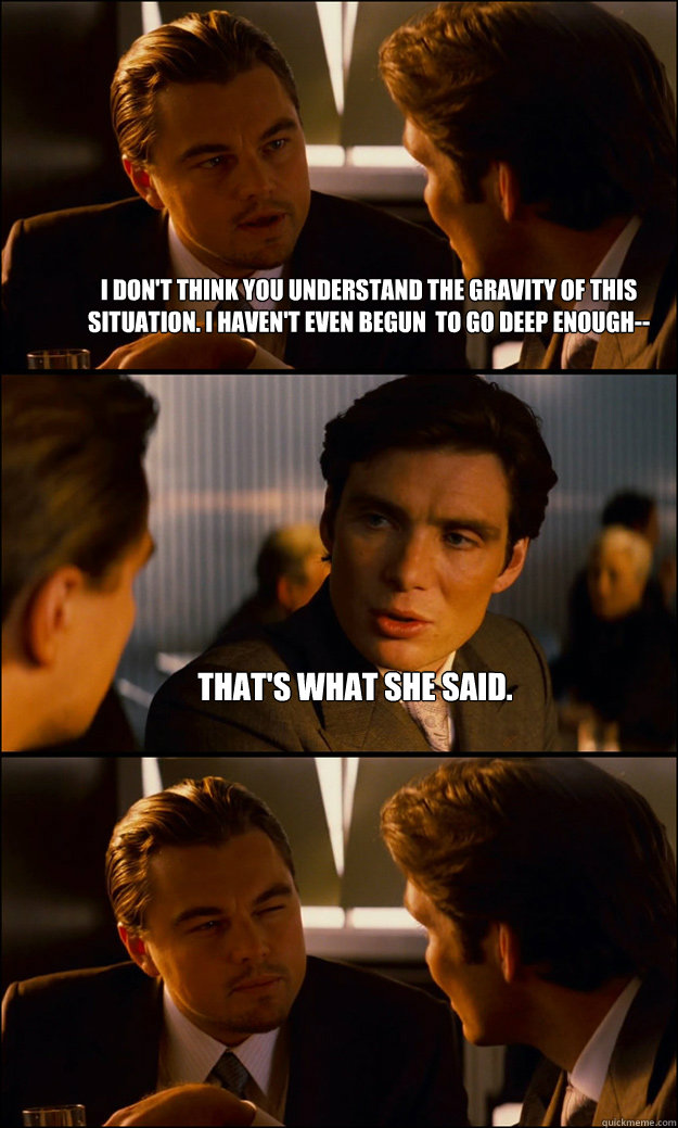 I don't think you understand the gravity of this situation. I haven't even begun  to go deep enough-- That's what she said.  - I don't think you understand the gravity of this situation. I haven't even begun  to go deep enough-- That's what she said.   Inception